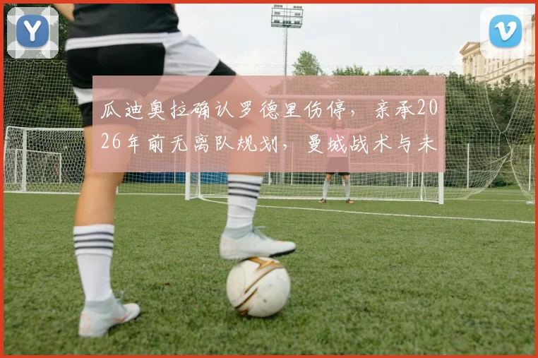 瓜迪奥拉确认罗德里伤停,亲承2026年前无离队规划,曼城战术与未来引援走向深度剖析