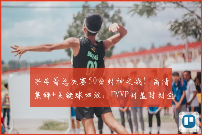 字母哥总决赛50分封神之战!高清集锦+关键球回放,FMVP封盖时刻全收录