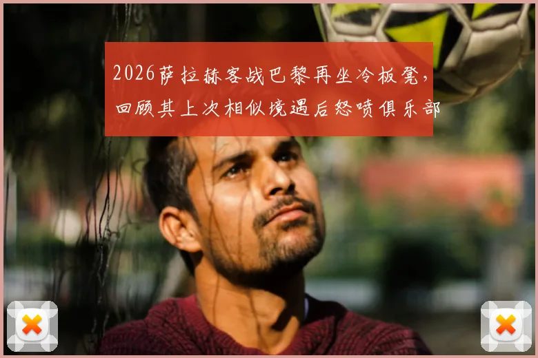 2026萨拉赫客战巴黎再坐冷板凳,回顾其上次相似境遇后怒喷俱乐部,当前状态与利物浦未来引深思
