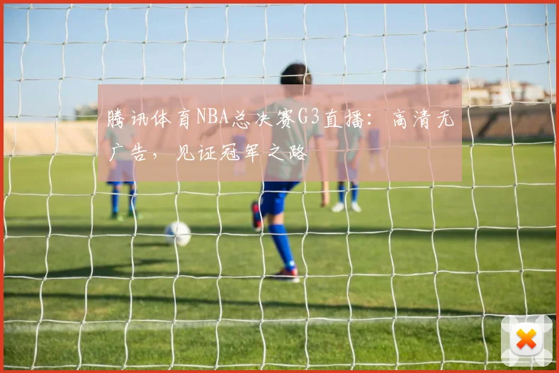 腾讯体育NBA总决赛G3直播：高清无广告，见证冠军之路