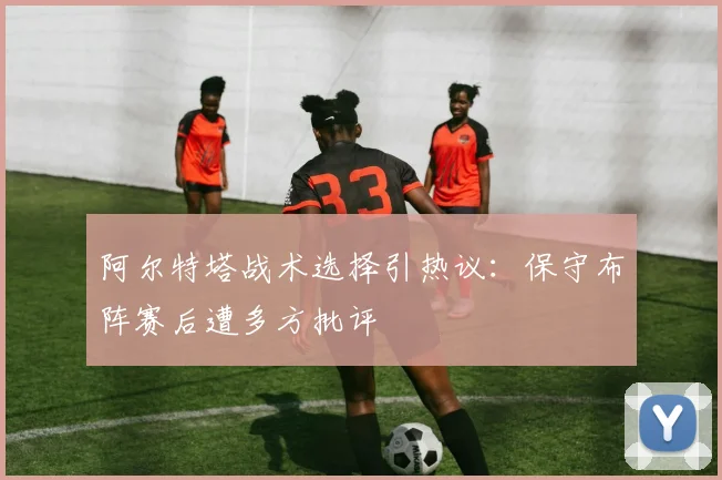 阿尔特塔战术选择引热议：保守布阵赛后遭多方批评